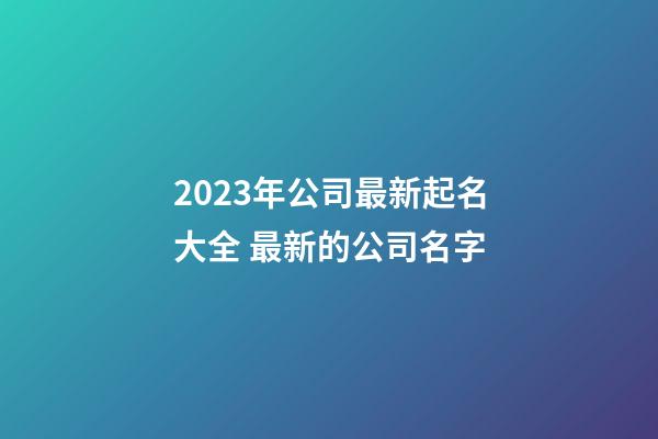 2023年公司最新起名大全 最新的公司名字